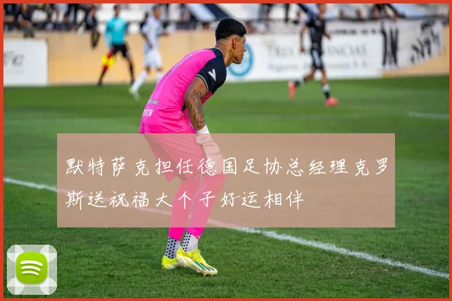 默特萨克担任德国足协总经理克罗斯送祝福大个子好运相伴