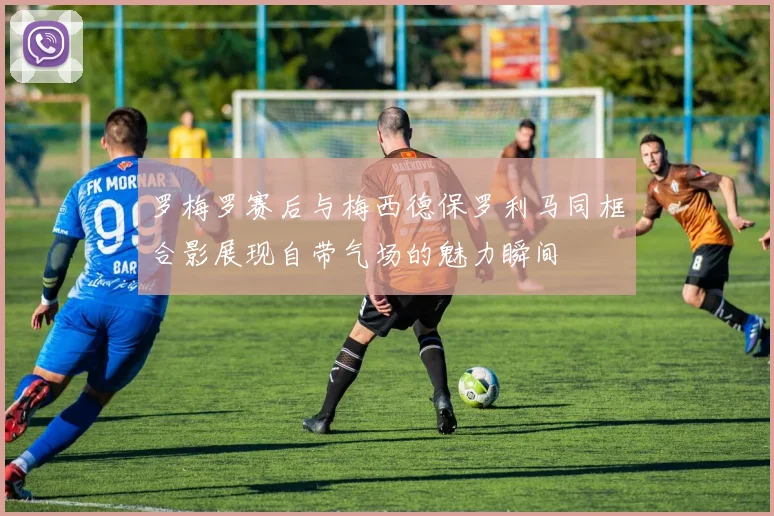 罗梅罗赛后与梅西德保罗利马同框合影展现自带气场的魅力瞬间