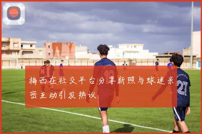 梅西在社交平台分享新照与球迷亲密互动引发热议
