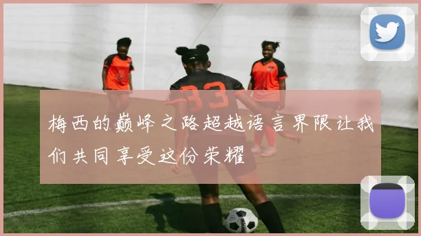梅西的巅峰之路超越语言界限让我们共同享受这份荣耀