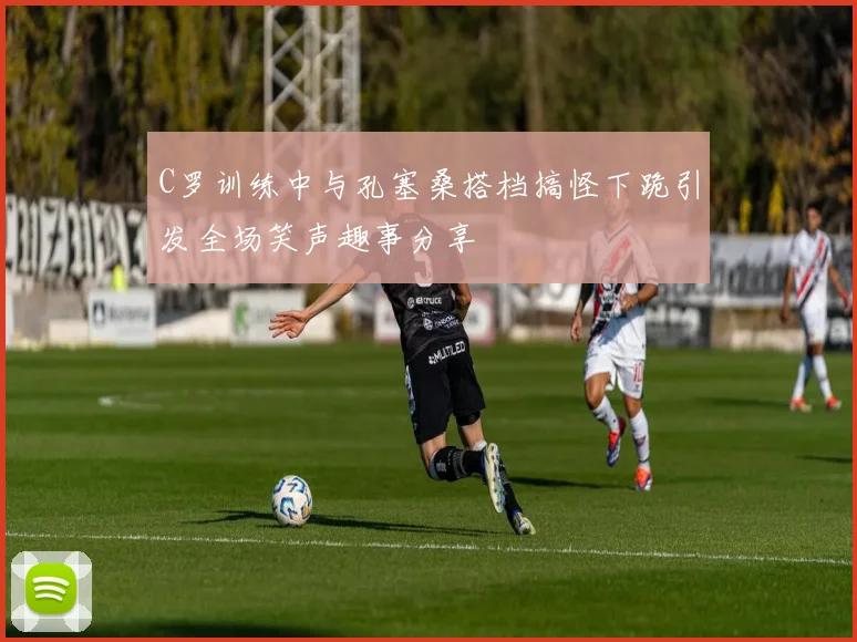 C罗训练中与孔塞桑搭档搞怪下跪引发全场笑声趣事分享