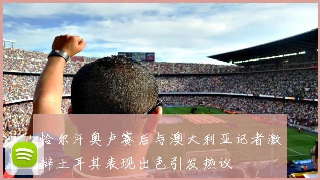 恰尔汗奥卢赛后与澳大利亚记者激辩土耳其表现出色引发热议