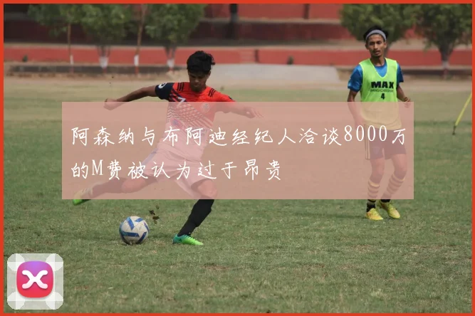 阿森纳与布阿迪经纪人洽谈8000万的M费被认为过于昂贵