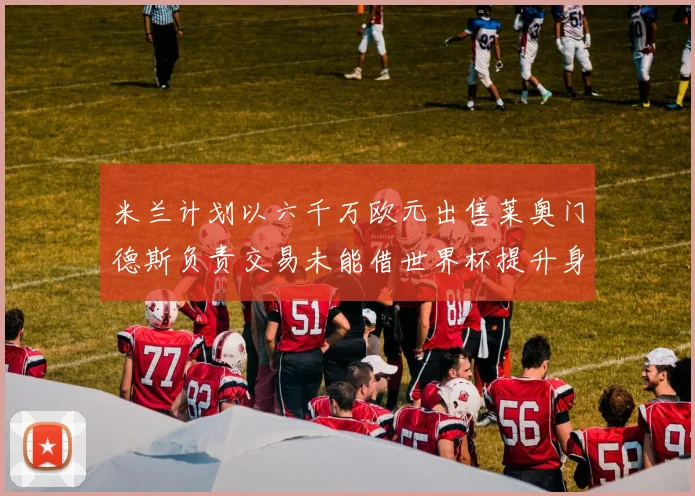 米兰计划以六千万欧元出售莱奥门德斯负责交易未能借世界杯提升身价