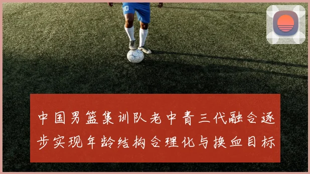 中国男篮集训队老中青三代融合逐步实现年龄结构合理化与换血目标