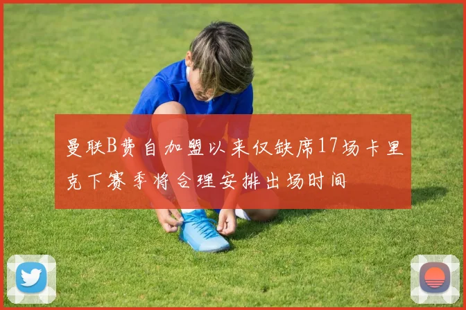 曼联B费自加盟以来仅缺席17场卡里克下赛季将合理安排出场时间