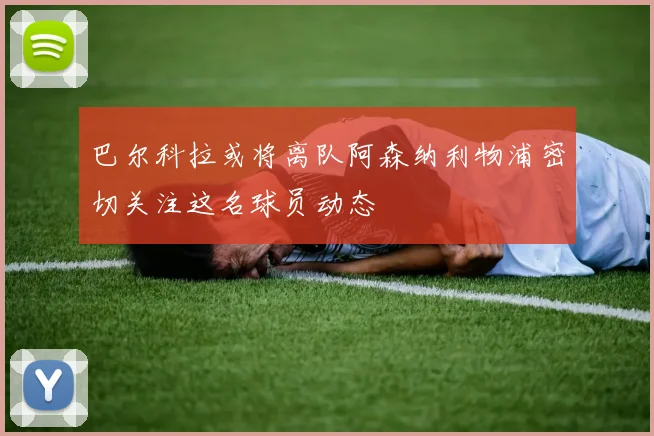 巴尔科拉或将离队阿森纳利物浦密切关注这名球员动态