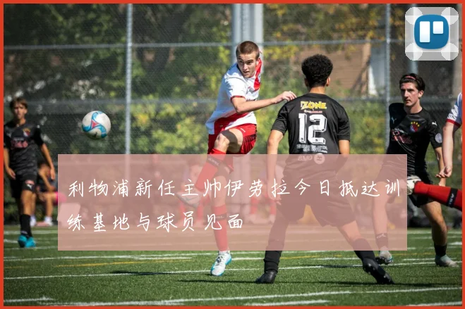 利物浦新任主帅伊劳拉今日抵达训练基地与球员见面