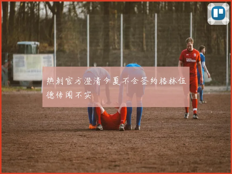 热刺官方澄清今夏不会签约格林伍德传闻不实