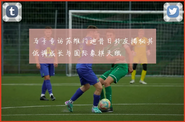 马卡专访苏维门迪昔日好友揭秘其低调成长与国际象棋天赋