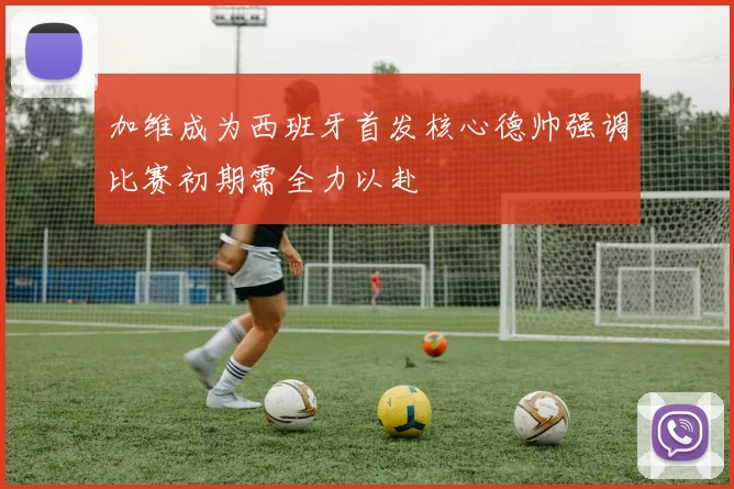 加维成为西班牙首发核心德帅强调比赛初期需全力以赴