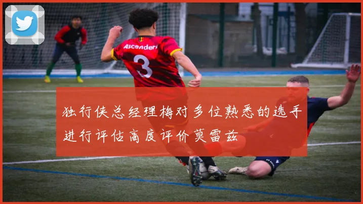 独行侠总经理梅对多位熟悉的选手进行评估高度评价莫雷兹