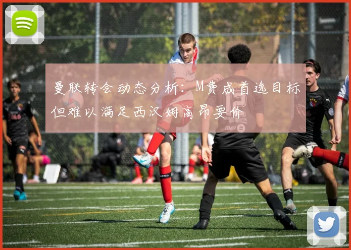曼联转会动态分析：M费成首选目标但难以满足西汉姆高昂要价