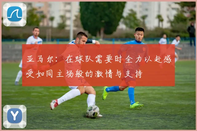 亚马尔：在球队需要时全力以赴感受如同主场般的激情与支持