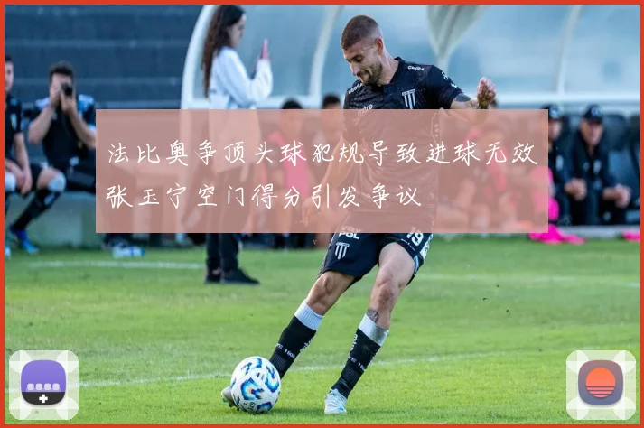 法比奥争顶头球犯规导致进球无效张玉宁空门得分引发争议