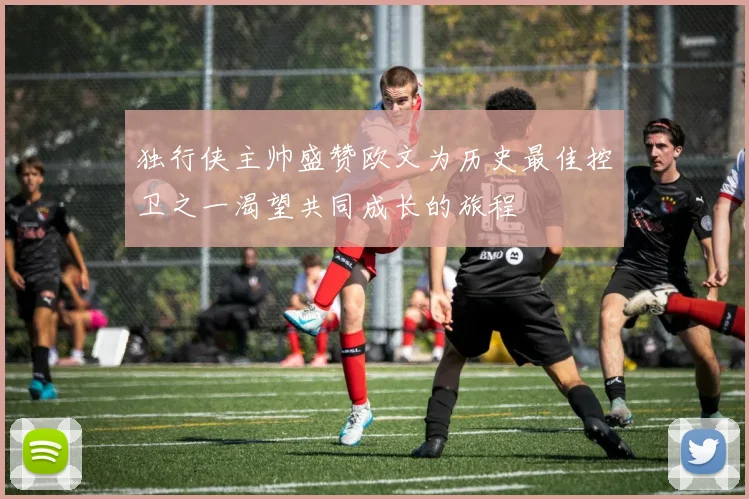 独行侠主帅盛赞欧文为历史最佳控卫之一渴望共同成长的旅程