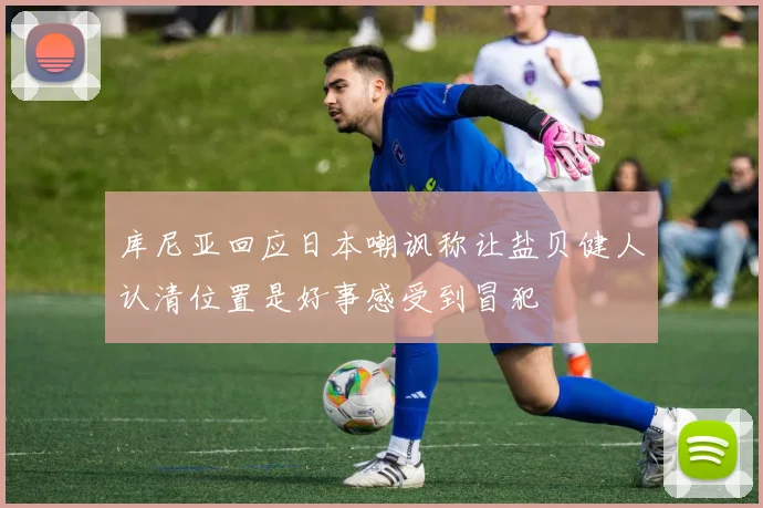 库尼亚回应日本嘲讽称让盐贝健人认清位置是好事感受到冒犯