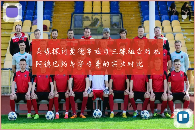美媒探讨爱德华兹与三球组合对抗阿德巴约与字母哥的实力对比