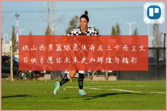 祝山西男篮球员焦海龙三十而立生日快乐愿你未来更加辉煌与精彩
