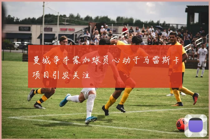 曼城争夺蒙加球员心动于马雷斯卡项目引发关注